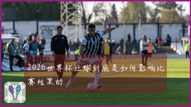 2026世界杯让球到底是如何影响比赛结果的