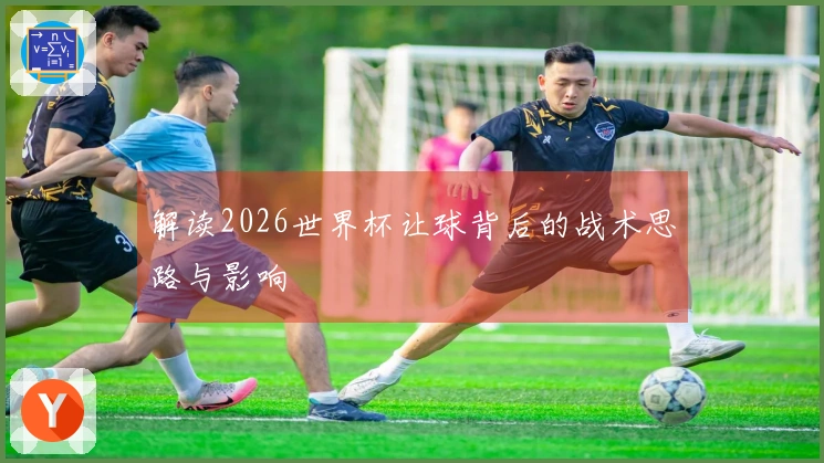 解读2026世界杯让球背后的战术思路与影响