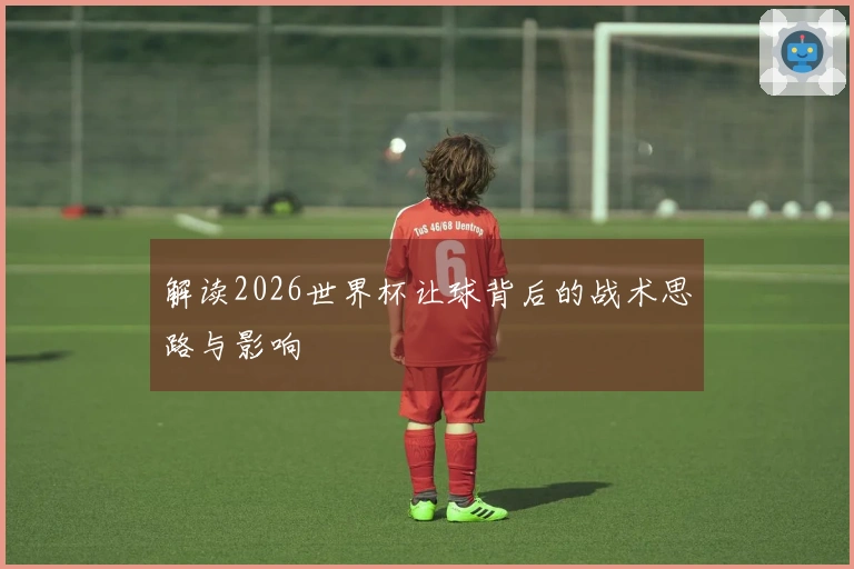 解读2026世界杯让球背后的战术思路与影响