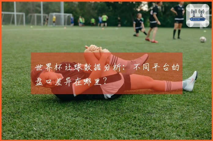 世界杯让球数据分析：不同平台的盘口差异在哪里？