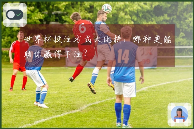 世界杯投注方式大比拼，哪种更能助你赢得下注？
