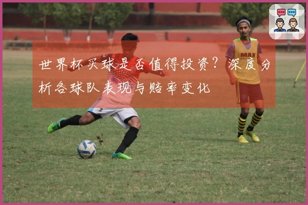 世界杯买球是否值得投资？深度分析各球队表现与赔率变化